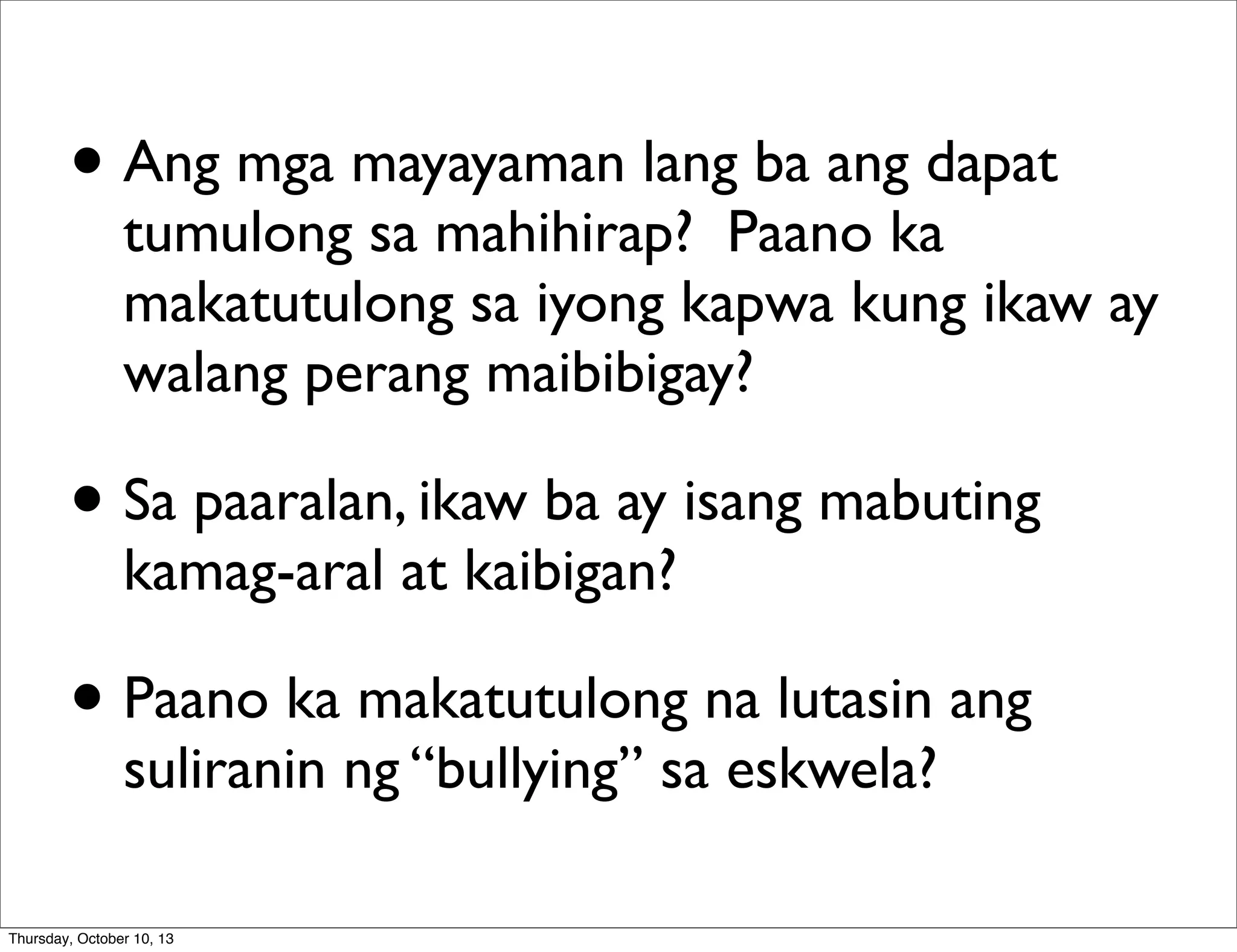 • Ang mga mayayaman lang ba ang dapat
tumulong sa mahihirap? Paano ka
makatutulong sa iyong kapwa kung ikaw ay
walang perang maibibigay?
• Sa paaralan, ikaw ba ay isang mabuting
kamag-aral at kaibigan?
• Paano ka makatutulong na lutasin ang
suliranin ng “bullying” sa eskwela?
Thursday, October 10, 13
 