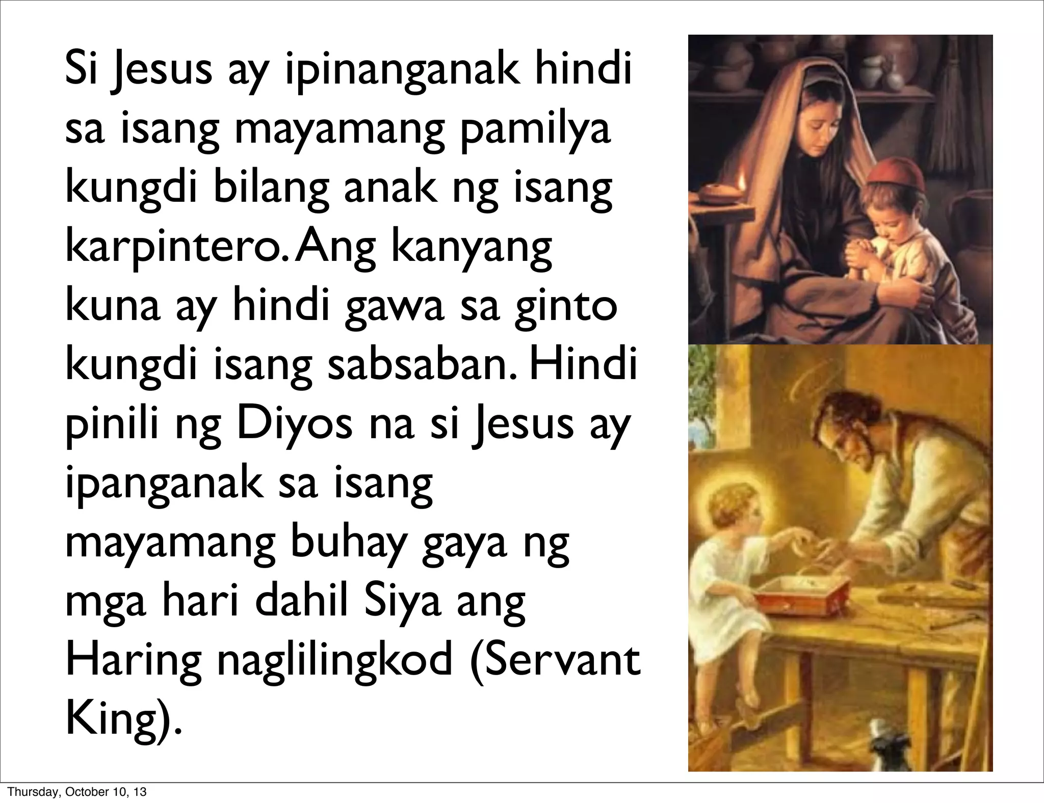 Si Jesus ay ipinanganak hindi
sa isang mayamang pamilya
kungdi bilang anak ng isang
karpintero.Ang kanyang
kuna ay hindi gawa sa ginto
kungdi isang sabsaban. Hindi
pinili ng Diyos na si Jesus ay
ipanganak sa isang
mayamang buhay gaya ng
mga hari dahil Siya ang
Haring naglilingkod (Servant
King).
Thursday, October 10, 13
 