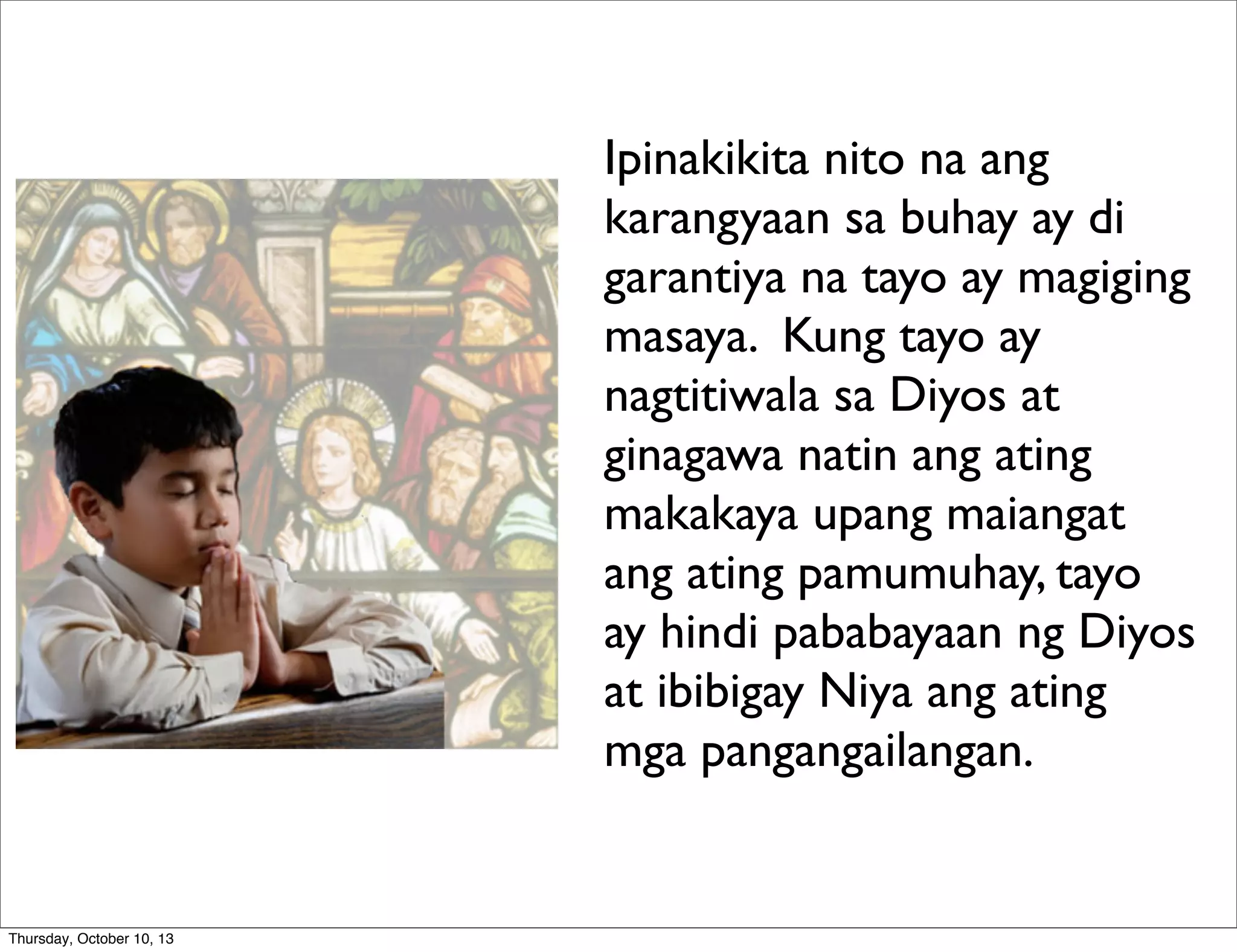 Ipinakikita nito na ang
karangyaan sa buhay ay di
garantiya na tayo ay magiging
masaya. Kung tayo ay
nagtitiwala sa Diyos at
ginagawa natin ang ating
makakaya upang maiangat
ang ating pamumuhay, tayo
ay hindi pababayaan ng Diyos
at ibibigay Niya ang ating
mga pangangailangan.
Thursday, October 10, 13
 