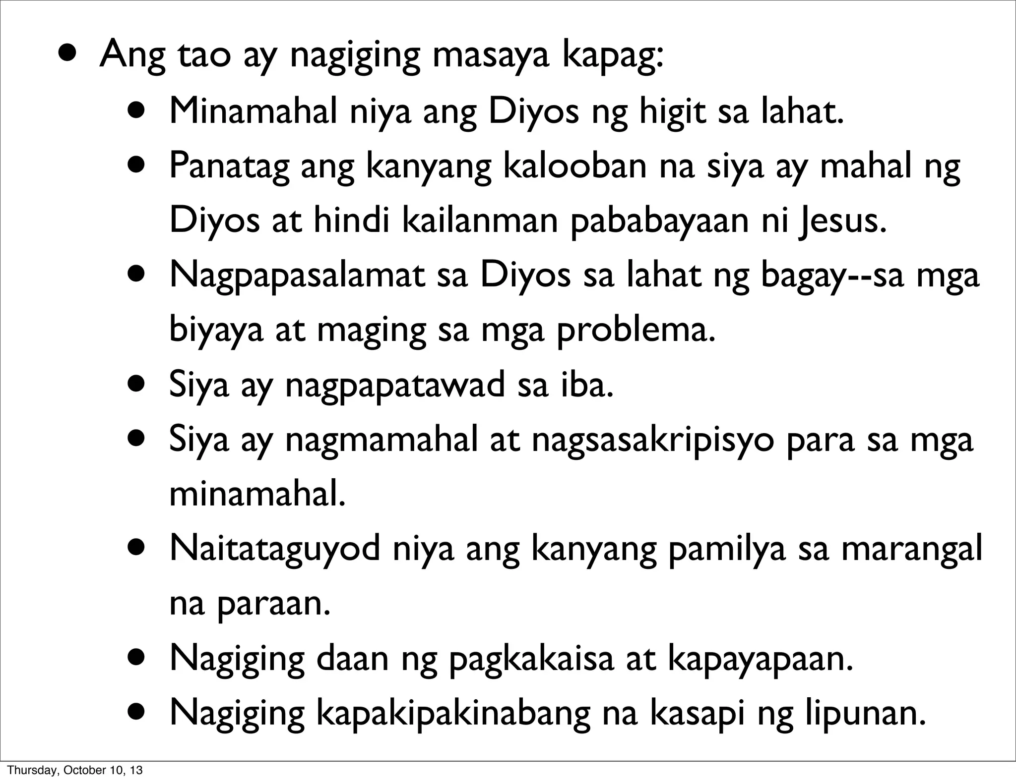 • Ang tao ay nagiging masaya kapag:
• Minamahal niya ang Diyos ng higit sa lahat.
• Panatag ang kanyang kalooban na siya ay mahal ng
Diyos at hindi kailanman pababayaan ni Jesus.
• Nagpapasalamat sa Diyos sa lahat ng bagay--sa mga
biyaya at maging sa mga problema.
• Siya ay nagpapatawad sa iba.
• Siya ay nagmamahal at nagsasakripisyo para sa mga
minamahal.
• Naitataguyod niya ang kanyang pamilya sa marangal
na paraan.
• Nagiging daan ng pagkakaisa at kapayapaan.
• Nagiging kapakipakinabang na kasapi ng lipunan.
Thursday, October 10, 13
 