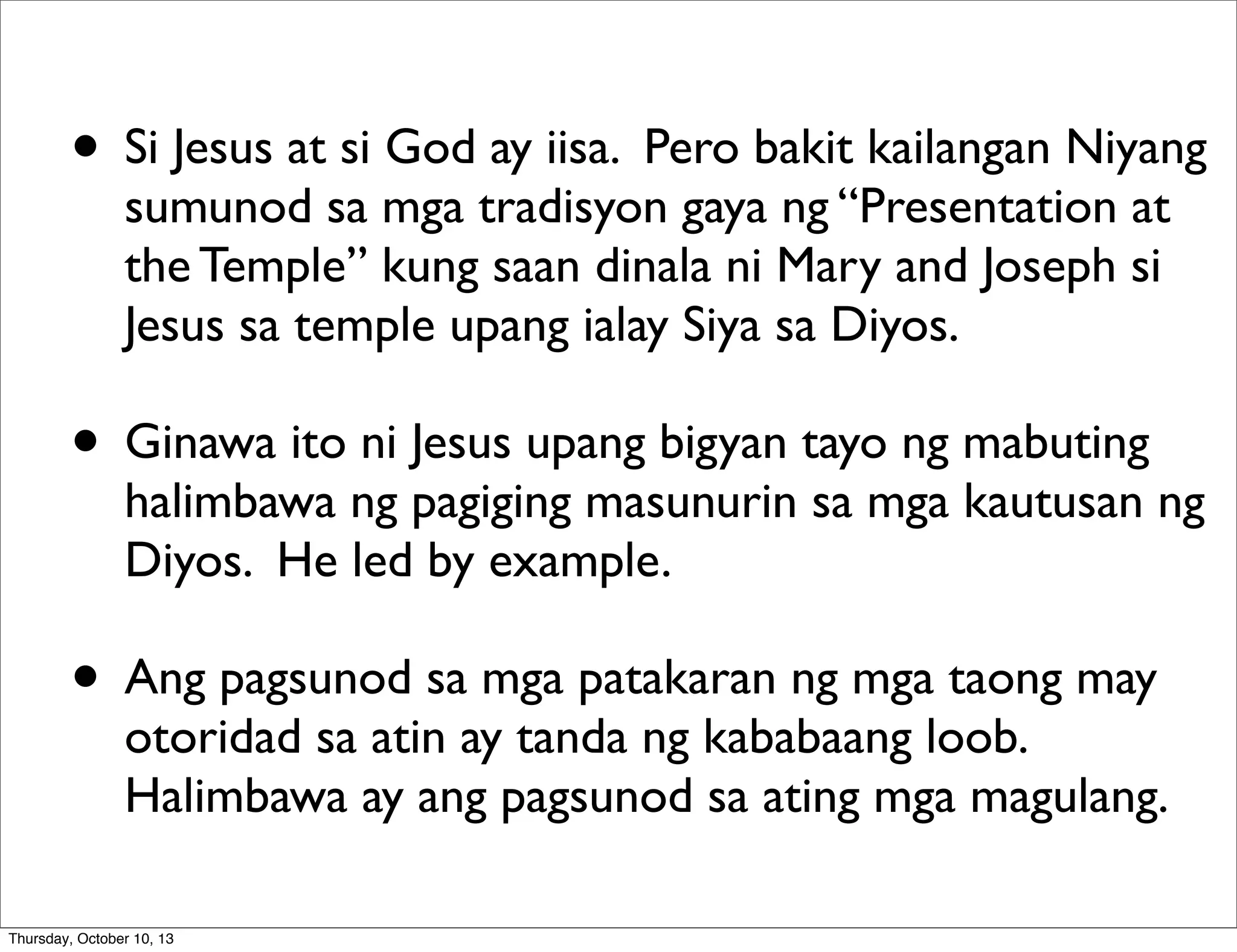 • Si Jesus at si God ay iisa. Pero bakit kailangan Niyang
sumunod sa mga tradisyon gaya ng “Presentation at
the Temple” kung saan dinala ni Mary and Joseph si
Jesus sa temple upang ialay Siya sa Diyos.
• Ginawa ito ni Jesus upang bigyan tayo ng mabuting
halimbawa ng pagiging masunurin sa mga kautusan ng
Diyos. He led by example.
• Ang pagsunod sa mga patakaran ng mga taong may
otoridad sa atin ay tanda ng kababaang loob.
Halimbawa ay ang pagsunod sa ating mga magulang.
Thursday, October 10, 13
 