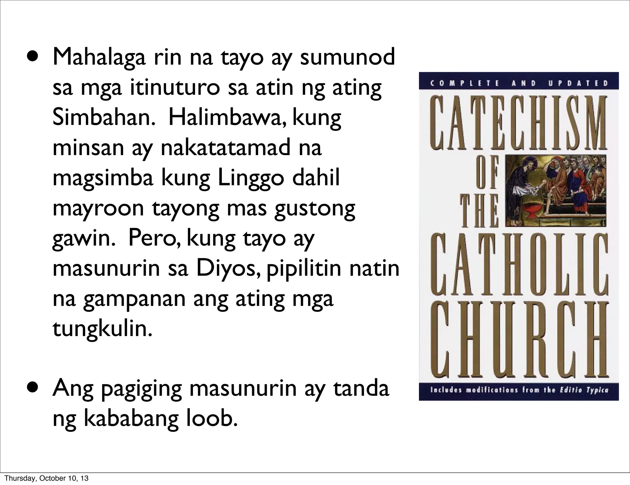 • Mahalaga rin na tayo ay sumunod
sa mga itinuturo sa atin ng ating
Simbahan. Halimbawa, kung
minsan ay nakatatamad na
magsimba kung Linggo dahil
mayroon tayong mas gustong
gawin. Pero, kung tayo ay
masunurin sa Diyos, pipilitin natin
na gampanan ang ating mga
tungkulin.
• Ang pagiging masunurin ay tanda
ng kababang loob.
Thursday, October 10, 13
 