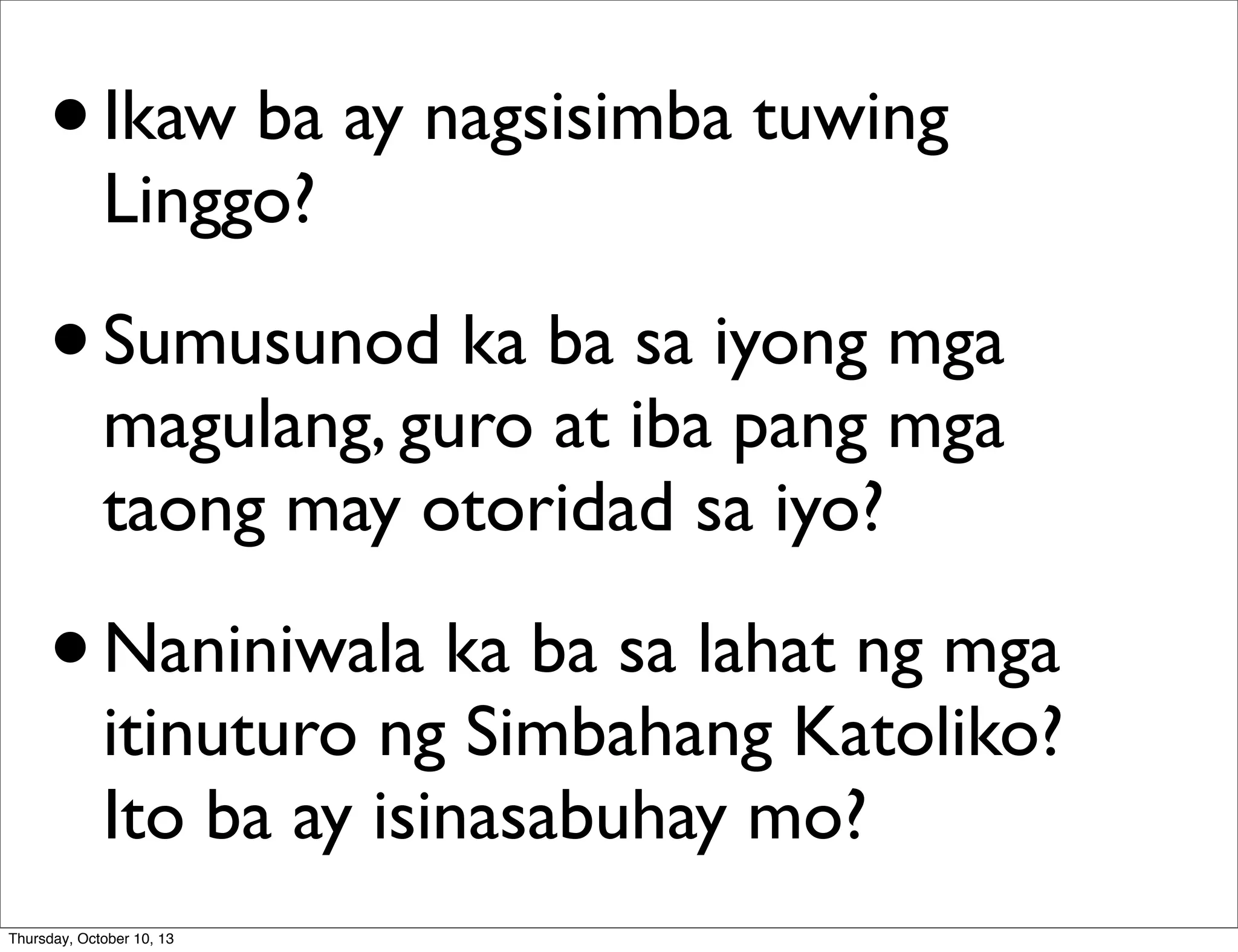 •Ikaw ba ay nagsisimba tuwing
Linggo?
•Sumusunod ka ba sa iyong mga
magulang, guro at iba pang mga
taong may otoridad sa iyo?
•Naniniwala ka ba sa lahat ng mga
itinuturo ng Simbahang Katoliko?
Ito ba ay isinasabuhay mo?
Thursday, October 10, 13
 
