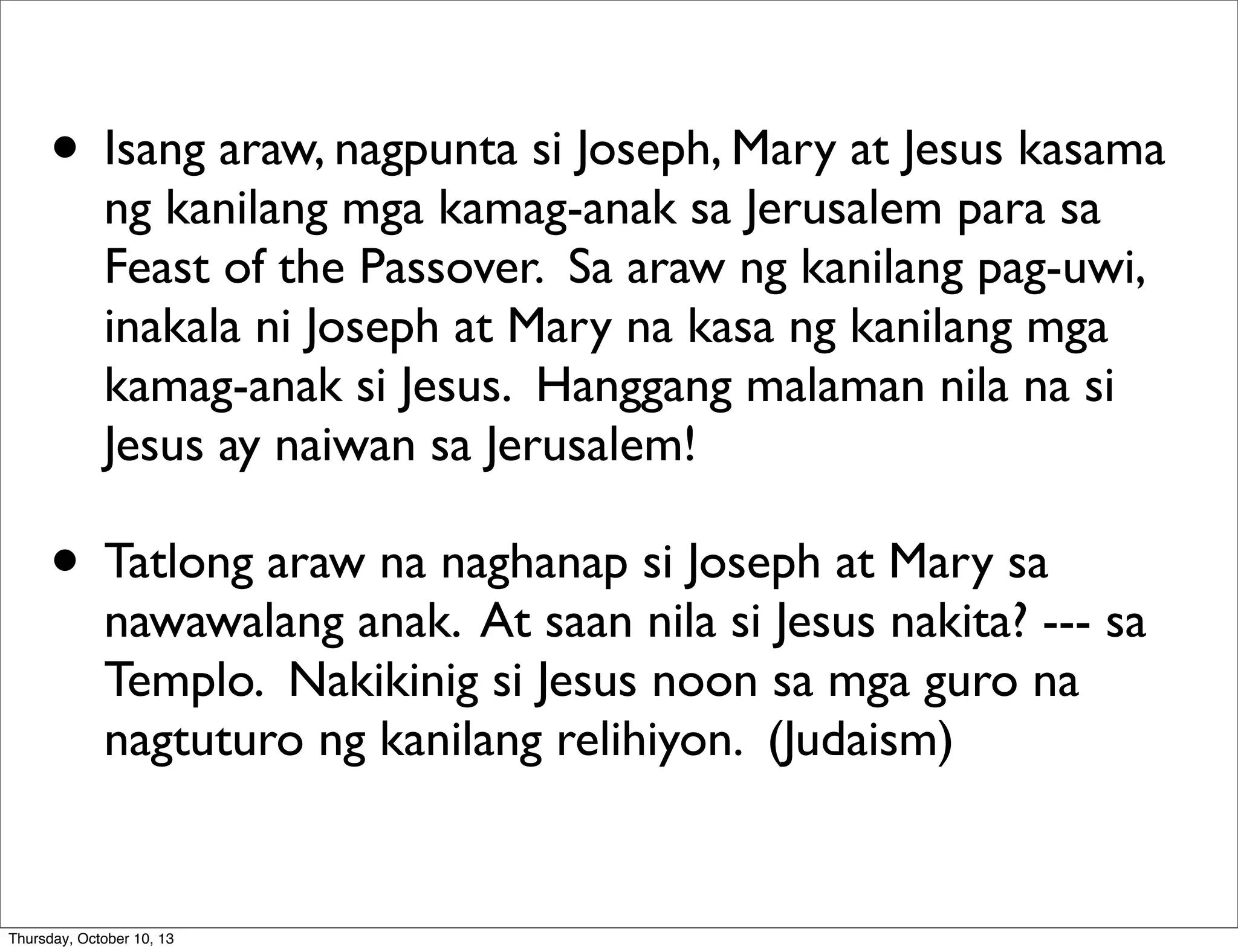 • Isang araw, nagpunta si Joseph, Mary at Jesus kasama
ng kanilang mga kamag-anak sa Jerusalem para sa
Feast of the Passover. Sa araw ng kanilang pag-uwi,
inakala ni Joseph at Mary na kasa ng kanilang mga
kamag-anak si Jesus. Hanggang malaman nila na si
Jesus ay naiwan sa Jerusalem!
• Tatlong araw na naghanap si Joseph at Mary sa
nawawalang anak. At saan nila si Jesus nakita? --- sa
Templo. Nakikinig si Jesus noon sa mga guro na
nagtuturo ng kanilang relihiyon. (Judaism)
Thursday, October 10, 13
 