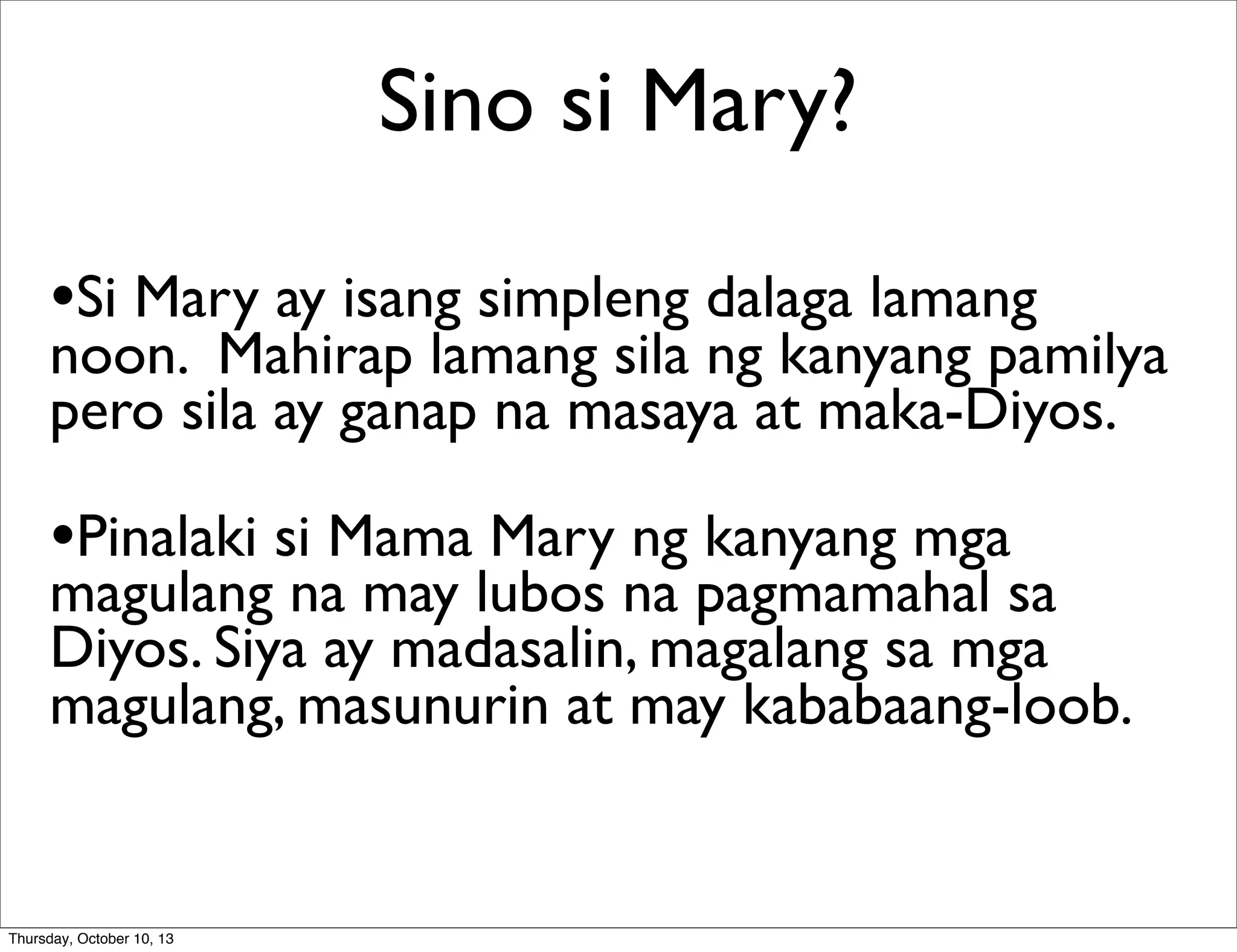 Sino si Mary?
•Si Mary ay isang simpleng dalaga lamang
noon. Mahirap lamang sila ng kanyang pamilya
pero sila ay ganap na masaya at maka-Diyos.
•Pinalaki si Mama Mary ng kanyang mga
magulang na may lubos na pagmamahal sa
Diyos. Siya ay madasalin, magalang sa mga
magulang, masunurin at may kababaang-loob.
Thursday, October 10, 13
 