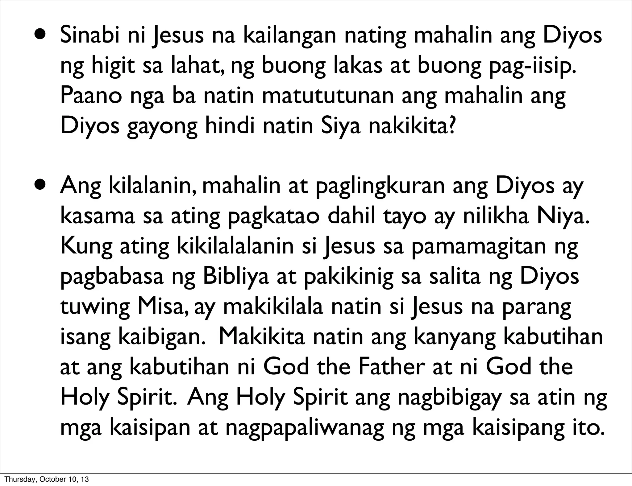• Sinabi ni Jesus na kailangan nating mahalin ang Diyos
ng higit sa lahat, ng buong lakas at buong pag-iisip.
Paano nga ba natin matututunan ang mahalin ang
Diyos gayong hindi natin Siya nakikita?
• Ang kilalanin, mahalin at paglingkuran ang Diyos ay
kasama sa ating pagkatao dahil tayo ay nilikha Niya.
Kung ating kikilalalanin si Jesus sa pamamagitan ng
pagbabasa ng Bibliya at pakikinig sa salita ng Diyos
tuwing Misa, ay makikilala natin si Jesus na parang
isang kaibigan. Makikita natin ang kanyang kabutihan
at ang kabutihan ni God the Father at ni God the
Holy Spirit. Ang Holy Spirit ang nagbibigay sa atin ng
mga kaisipan at nagpapaliwanag ng mga kaisipang ito.
Thursday, October 10, 13
 