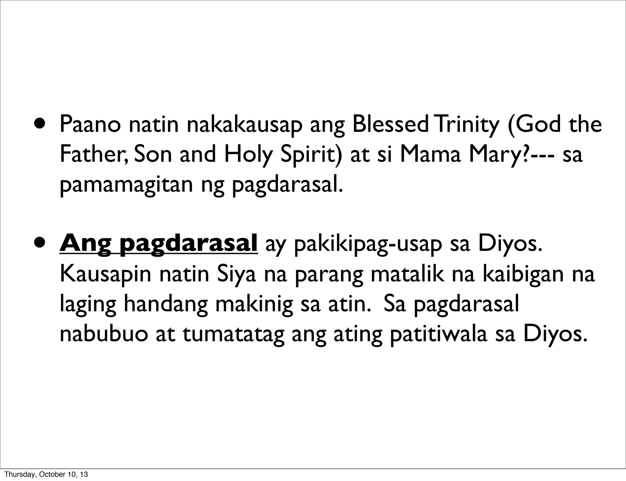 • Paano natin nakakausap ang Blessed Trinity (God the
Father, Son and Holy Spirit) at si Mama Mary?--- sa
pamamagitan ng pagdarasal.
• Ang pagdarasal ay pakikipag-usap sa Diyos.
Kausapin natin Siya na parang matalik na kaibigan na
laging handang makinig sa atin. Sa pagdarasal
nabubuo at tumatatag ang ating patitiwala sa Diyos.
Thursday, October 10, 13
 