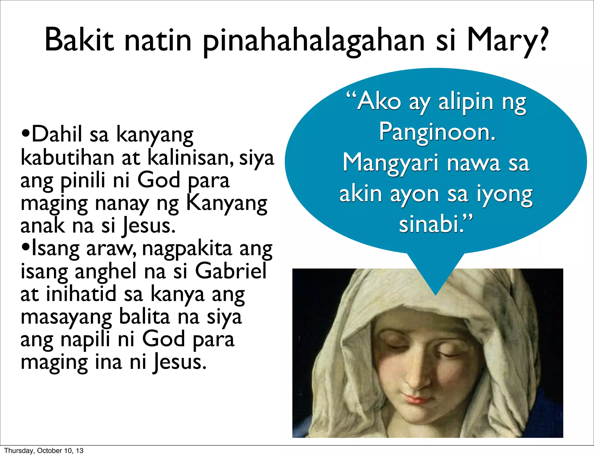 •Dahil sa kanyang
kabutihan at kalinisan, siya
ang pinili ni God para
maging nanay ng Kanyang
anak na si Jesus.
•Isang araw, nagpakita ang
isang anghel na si Gabriel
at inihatid sa kanya ang
masayang balita na siya
ang napili ni God para
maging ina ni Jesus.
Bakit natin pinahahalagahan si Mary?
“Ako ay alipin ng
Panginoon.
Mangyari nawa sa
akin ayon sa iyong
sinabi.”
Thursday, October 10, 13
 