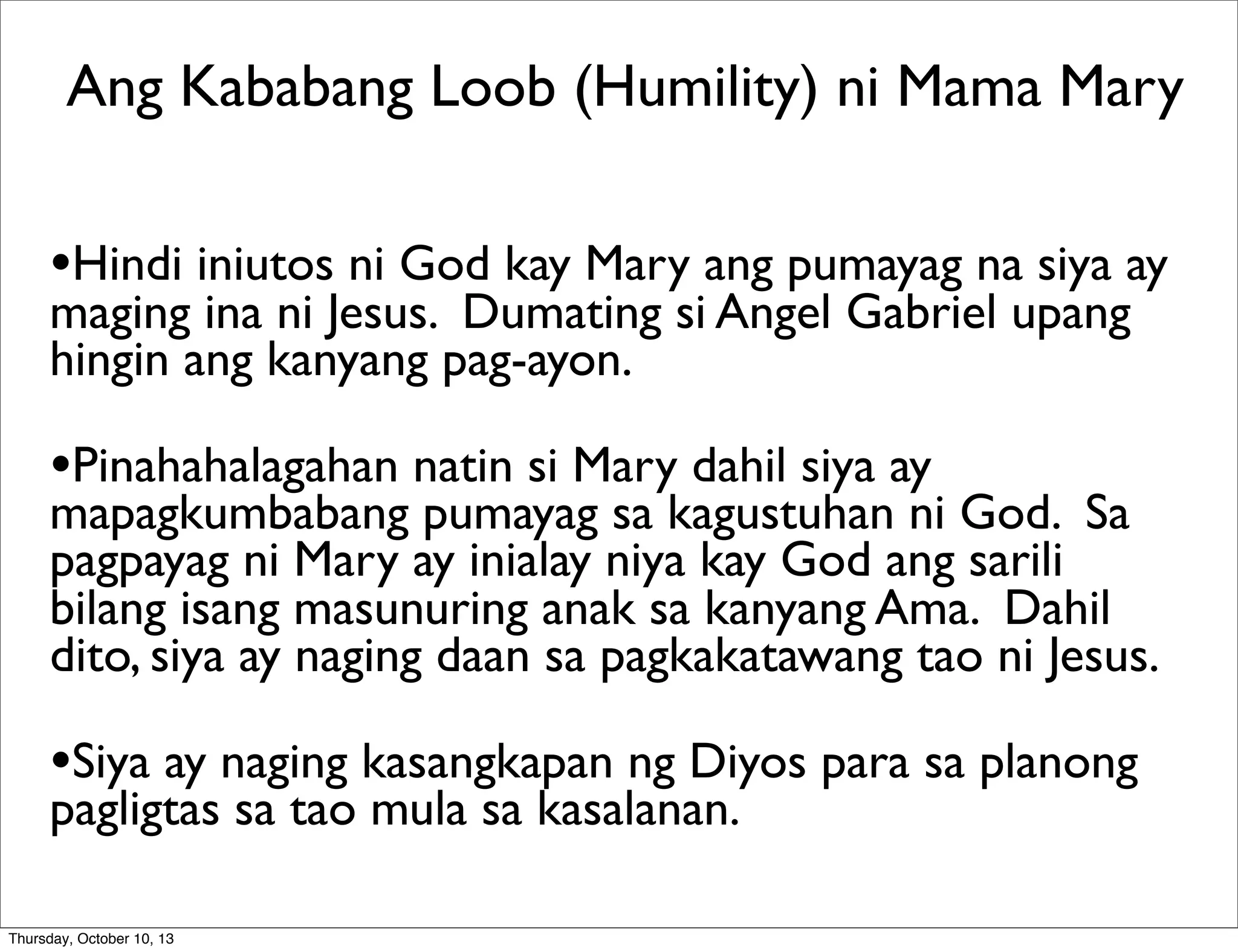 •Hindi iniutos ni God kay Mary ang pumayag na siya ay
maging ina ni Jesus. Dumating si Angel Gabriel upang
hingin ang kanyang pag-ayon.
•Pinahahalagahan natin si Mary dahil siya ay
mapagkumbabang pumayag sa kagustuhan ni God. Sa
pagpayag ni Mary ay inialay niya kay God ang sarili
bilang isang masunuring anak sa kanyang Ama. Dahil
dito, siya ay naging daan sa pagkakatawang tao ni Jesus.
•Siya ay naging kasangkapan ng Diyos para sa planong
pagligtas sa tao mula sa kasalanan.
Ang Kababang Loob (Humility) ni Mama Mary
Thursday, October 10, 13
 