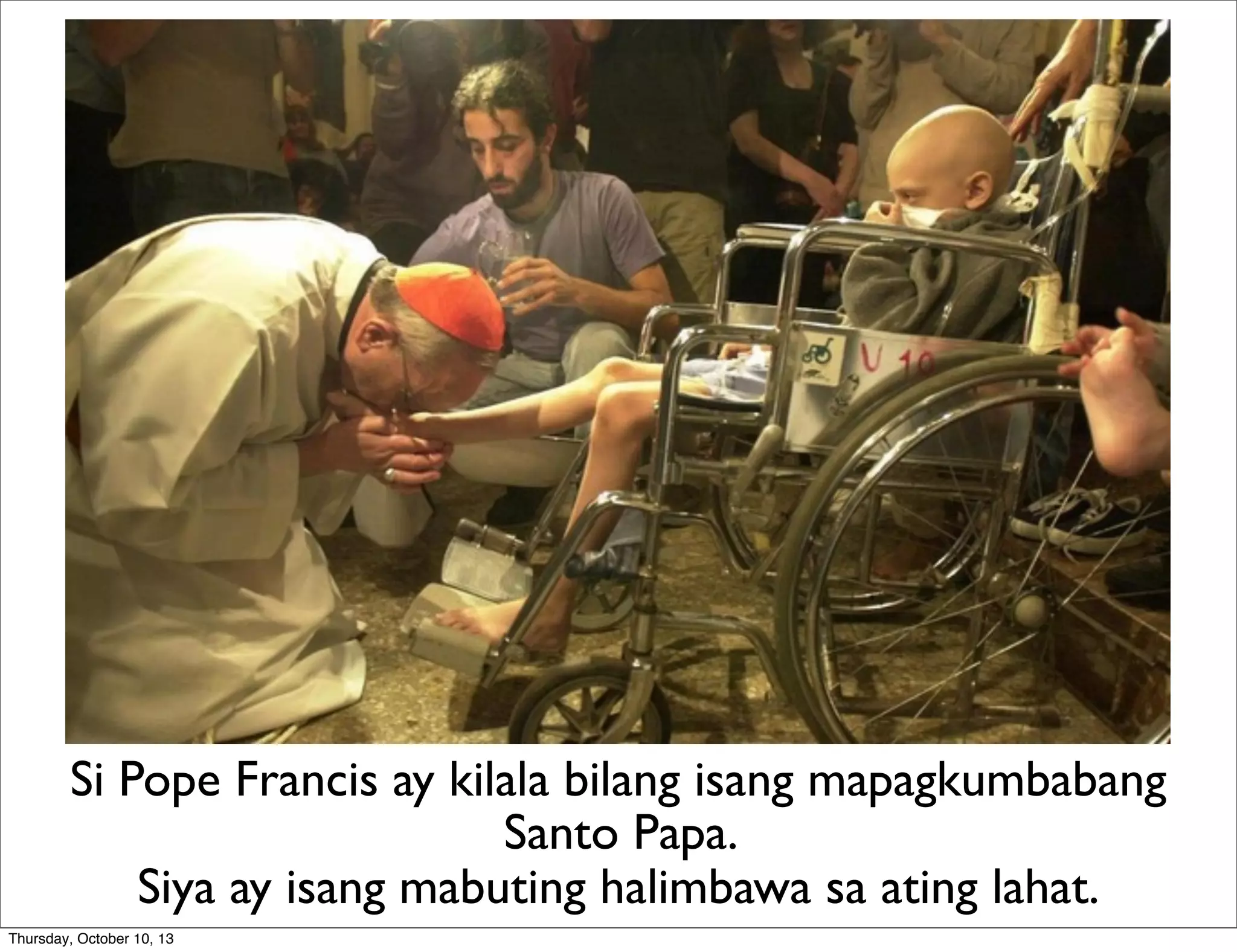 Si Pope Francis ay kilala bilang isang mapagkumbabang
Santo Papa.
Siya ay isang mabuting halimbawa sa ating lahat.
Thursday, October 10, 13
 