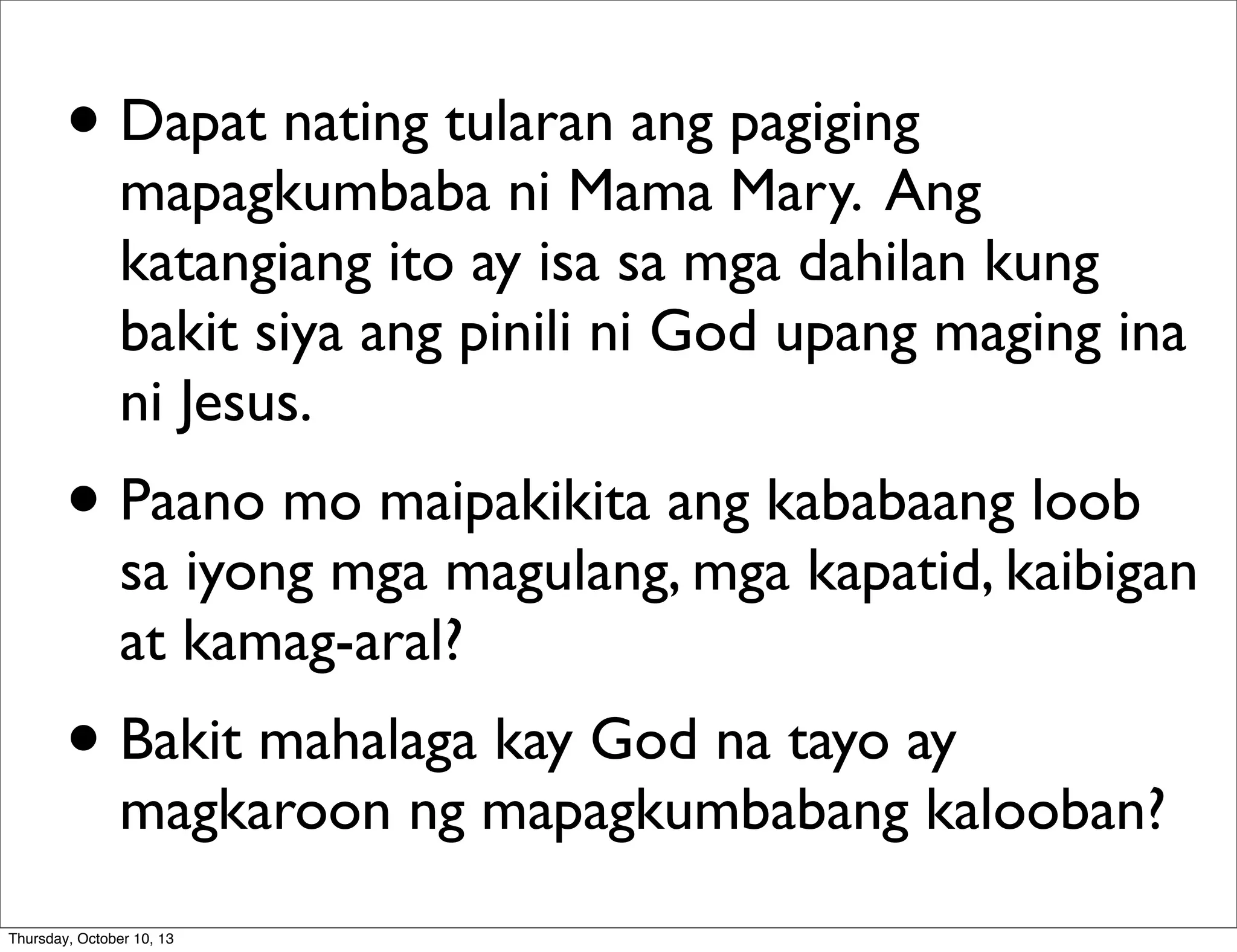 • Dapat nating tularan ang pagiging
mapagkumbaba ni Mama Mary. Ang
katangiang ito ay isa sa mga dahilan kung
bakit siya ang pinili ni God upang maging ina
ni Jesus.
• Paano mo maipakikita ang kababaang loob
sa iyong mga magulang, mga kapatid, kaibigan
at kamag-aral?
• Bakit mahalaga kay God na tayo ay
magkaroon ng mapagkumbabang kalooban?
Thursday, October 10, 13
 