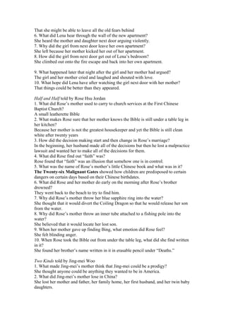 That she might be able to leave all the old fears behind
6. What did Lena hear through the wall of the new apartment?
She heard the mother and daughter next door arguing violently.
7. Why did the girl from next door leave her own apartment?
She left because her mother kicked her out of her apartment.
8. How did the girl from next door get out of Lena’s bedroom?
She climbed out onto the fire escape and back into her own apartment.
9. What happened later that night after the girl and her mother had argued?
The girl and her mother cried and laughed and shouted with love.
10. What hope did Lena have after watching the girl next door with her mother?
That things could be better than they appeared.
Half and Half told by Rose Hsu Jordan
1. What did Rose’s mother used to carry to church services at the First Chinese
Baptist Church?
A small leatherette Bible
2. What makes Rose sure that her mother knows the Bible is still under a table leg in
her kitchen?
Because her mother is not the greatest housekeeper and yet the Bible is still clean
white after twenty years
3. How did the decision making start and then change in Rose’s marriage?
In the beginning, her husband made all of the decisions but then he lost a malpractice
lawsuit and wanted her to make all of the decisions for them.
4. What did Rose find out “faith” was?
Rose found that “faith” was an illusion that somehow one is in control.
5. What was the name of Rose’s mother’s little Chinese book and what was in it?
The Twenty-six Malignant Gates showed how children are predisposed to certain
dangers on certain days based on their Chinese birthdates.
6. What did Rose and her mother do early on the morning after Rose’s brother
drowned?
They went back to the beach to try to find him.
7. Why did Rose’s mother throw her blue sapphire ring into the water?
She thought that it would divert the Coiling Dragon so that he would release her son
from the water.
8. Why did Rose’s mother throw an inner tube attached to a fishing pole into the
water?
She believed that it would locate her lost son.
9. When her mother gave up finding Bing, what emotion did Rose feel?
She felt blinding anger.
10. When Rose took the Bible out from under the table leg, what did she find written
in it?
She found her brother’s name written in it in erasable pencil under “Deaths.”
Two Kinds told by Jing-mei Woo
1. What made Jing-mei’s mother think that Jing-mei could be a prodigy?
She thought anyone could be anything they wanted to be in America.
2. What did Jing-mei’s mother lose in China?
She lost her mother and father, her family home, her first husband, and her twin baby
daughters.

 