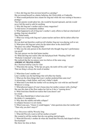 3. How did Jing-mei first envision herself as a prodigy?
She envisioned herself as a dainty ballerina, the Christ child, or Cinderella.
4. What would perfection have meant for Jing-mei while she was waiting to become a
prodigy?
That her parents would adore her, she would be beyond reproach, and she would
never feel the need to sulk for anything
5. Why did Jing-mei’s mother read so many magazines?
To find stories of remarkable children
6. What happened to all of Jing-mei’s mother’s early efforts to find out what kind of
prodigy Jing-mei should be?
They failed totally.
7. What was wrong with Jing-mei’s piano teacher and how did his defect affect her
playing?
He was deaf and therefore could not tell whether Jing-mei was playing well or not.
8. What piece did Jing-mei select for the talent show in the church hall?
The piece was called “Pleading Child.”
9. Who was the only person in the church hall who thought Jing-mei’s performance
was good?
The only person was her deaf piano teacher.
10. What did Jing-mei realize after she had played both “Pleading Child” and
“Perfectly Contented” a few times?
She realized that the two pieces were two halves of the same song.
AMERICAN TRANSLATION
Rice Husband told by Lena St. Clair
1. What does the saying, “If the lips are gone, the teeth will be cold,” mean?
That one thing is always the result of another
2. What does Lena’s mother see?
Lena’s mother sees the bad things that will affect her family.
3. What are the three things that Lena’s mother predicted that came true?
A miscarriage, a bank failure, and Lena’s father’s death
4. What does Lena think her mother will see during her visit with her and Harold?
Whatever is wrong
5. What physical aspect of Lena’s house does her mother connect with a feeling?
She says the slant of the floor makes her feel as if she is “running down.”
6. What food does Harold not realize that Lena doesn’t eat?
Ice cream
7. Why does Harold hate it when Lena cries?
He thinks it’s manipulative.
8. Why does the marble end table collapse?
It collapses because it is not sturdy.
9, When Lena says, “I knew it would happen,” what questions does her mother ask?
“Then why you don’t stop it?”
Four Directions told by Waverly Jong
1. What did Waverly want to tell her mother at lunch?
She wanted to tell her mother that she was getting married again.
2. What did Waverly’s mother do when she found that Waverly had eloped with her
first husband?
She threw her shoe at them.

 