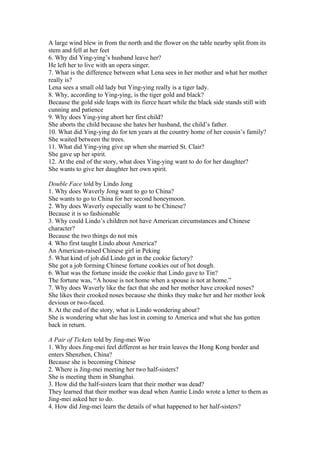 A large wind blew in from the north and the flower on the table nearby split from its
stem and fell at her feet
6. Why did Ying-ying’s husband leave her?
He left her to live with an opera singer.
7. What is the difference between what Lena sees in her mother and what her mother
really is?
Lena sees a small old lady but Ying-ying really is a tiger lady.
8. Why, according to Ying-ying, is the tiger gold and black?
Because the gold side leaps with its fierce heart while the black side stands still with
cunning and patience
9. Why does Ying-ying abort her first child?
She aborts the child because she hates her husband, the child’s father.
10. What did Ying-ying do for ten years at the country home of her cousin’s family?
She waited between the trees.
11. What did Ying-ying give up when she married St. Clair?
She gave up her spirit.
12. At the end of the story, what does Ying-ying want to do for her daughter?
She wants to give her daughter her own spirit.
Double Face told by Lindo Jong
1. Why does Waverly Jong want to go to China?
She wants to go to China for her second honeymoon.
2. Why does Waverly especially want to be Chinese?
Because it is so fashionable
3. Why could Lindo’s children not have American circumstances and Chinese
character?
Because the two things do not mix
4. Who first taught Lindo about America?
An American-raised Chinese girl in Peking
5. What kind of job did Lindo get in the cookie factory?
She got a job forming Chinese fortune cookies out of hot dough.
6. What was the fortune inside the cookie that Lindo gave to Tin?
The fortune was, “A house is not home when a spouse is not at home.”
7. Why does Waverly like the fact that she and her mother have crooked noses?
She likes their crooked noses because she thinks they make her and her mother look
devious or two-faced.
8. At the end of the story, what is Lindo wondering about?
She is wondering what she has lost in coming to America and what she has gotten
back in return.
A Pair of Tickets told by Jing-mei Woo
1. Why does Jing-mei feel different as her train leaves the Hong Kong border and
enters Shenzhen, China?
Because she is becoming Chinese
2. Where is Jing-mei meeting her two half-sisters?
She is meeting them in Shanghai.
3. How did the half-sisters learn that their mother was dead?
They learned that their mother was dead when Auntie Lindo wrote a letter to them as
Jing-mei asked her to do.
4. How did Jing-mei learn the details of what happened to her half-sisters?

 