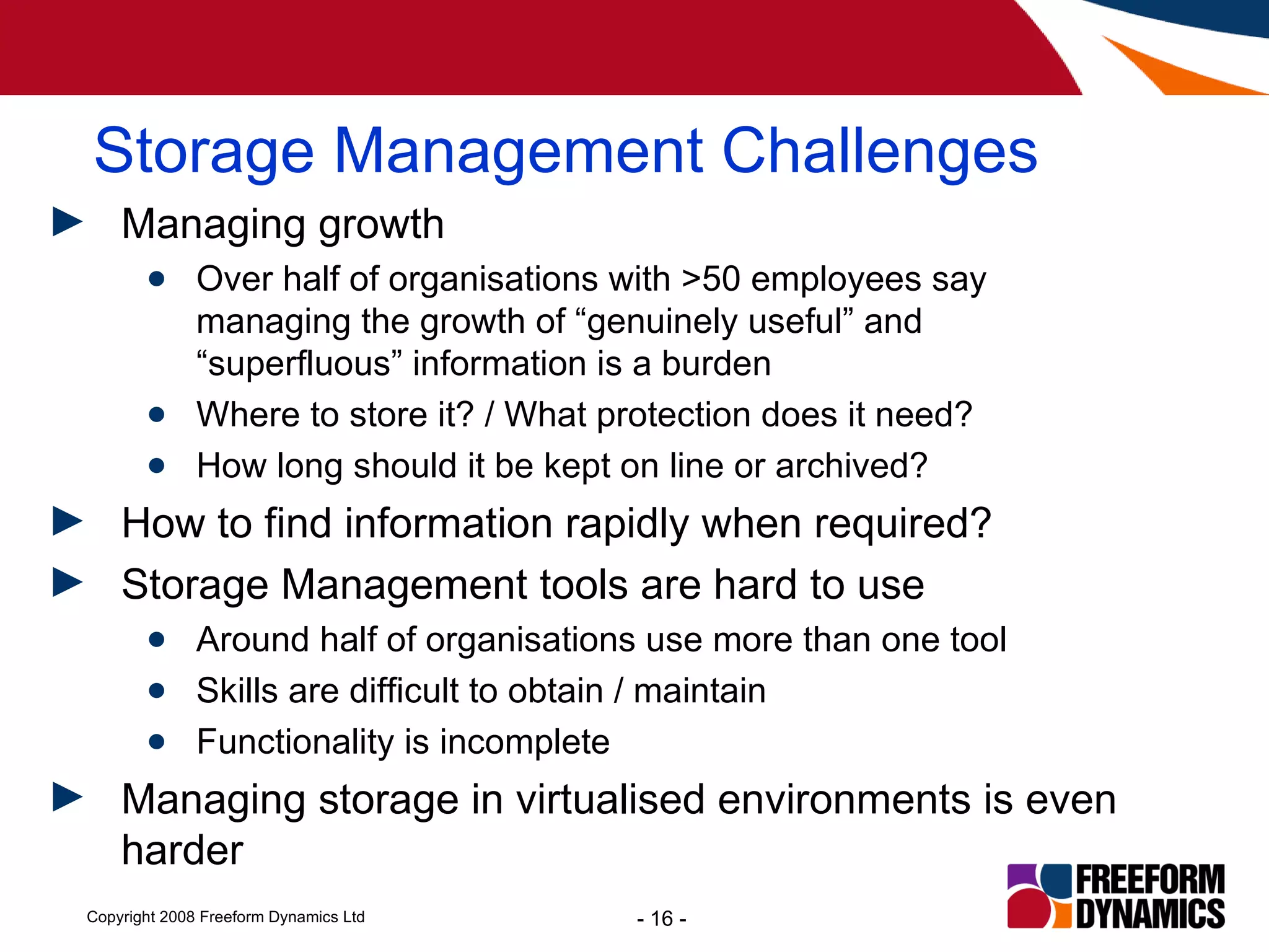 Storage Management Challenges Managing growth Over half of organisations with >50 employees say managing the growth of “genuinely useful” and “superfluous” information is a burden Where to store it? / What protection does it need? How long should it be kept on line or archived? How to find information rapidly when required? Storage Management tools are hard to use Around half of organisations use more than one tool Skills are difficult to obtain / maintain  Functionality is incomplete Managing storage in virtualised environments is even harder 