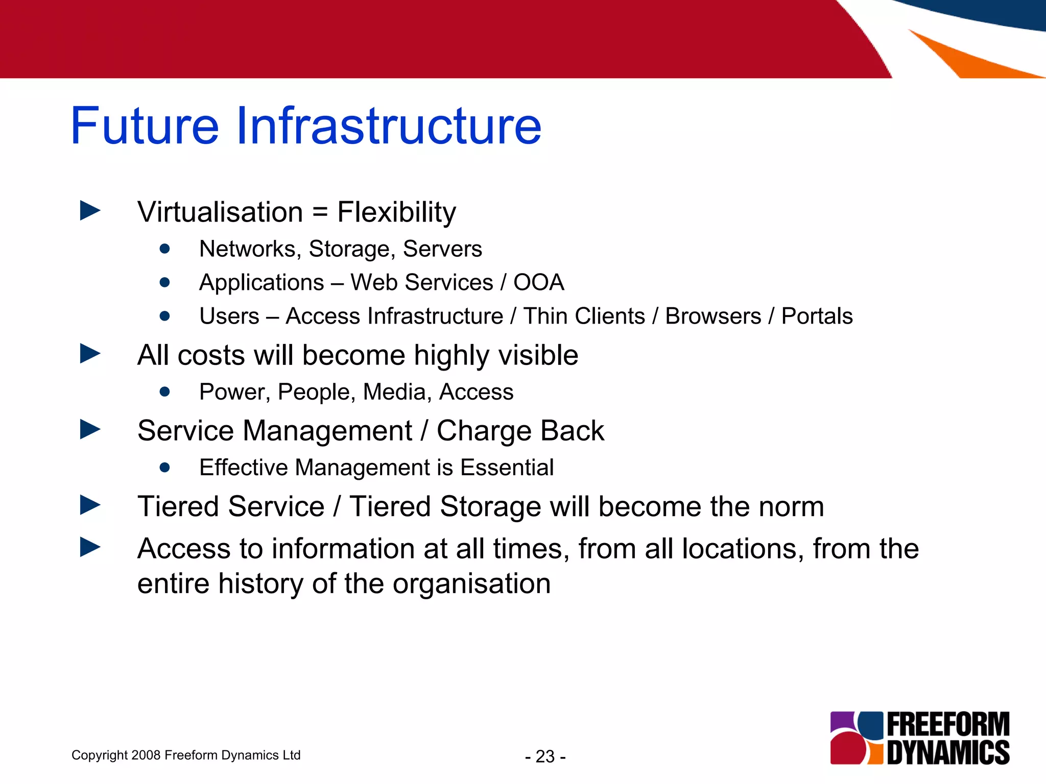 Virtualisation = Flexibility Networks, Storage, Servers Applications – Web Services / OOA Users – Access Infrastructure / Thin Clients / Browsers / Portals All costs will become highly visible Power, People, Media, Access Service Management / Charge Back  Effective Management is Essential Tiered Service / Tiered Storage will become the norm Access to information at all times, from all locations, from the entire history of the organisation Future Infrastructure 