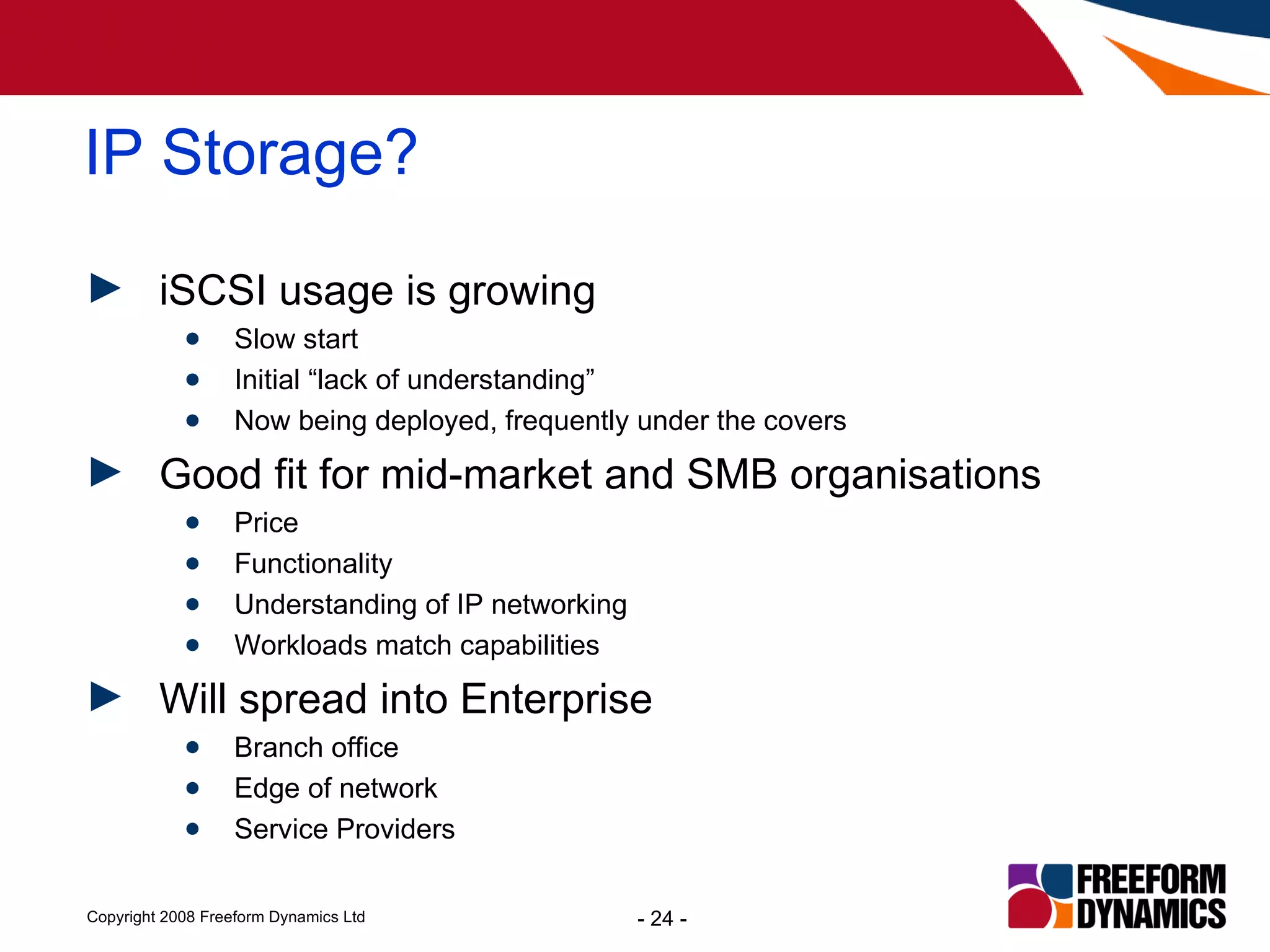 iSCSI usage is growing Slow start Initial “lack of understanding” Now being deployed, frequently under the covers Good fit for mid-market and SMB organisations Price Functionality Understanding of IP networking Workloads match capabilities Will spread into Enterprise Branch office Edge of network Service Providers IP Storage? 