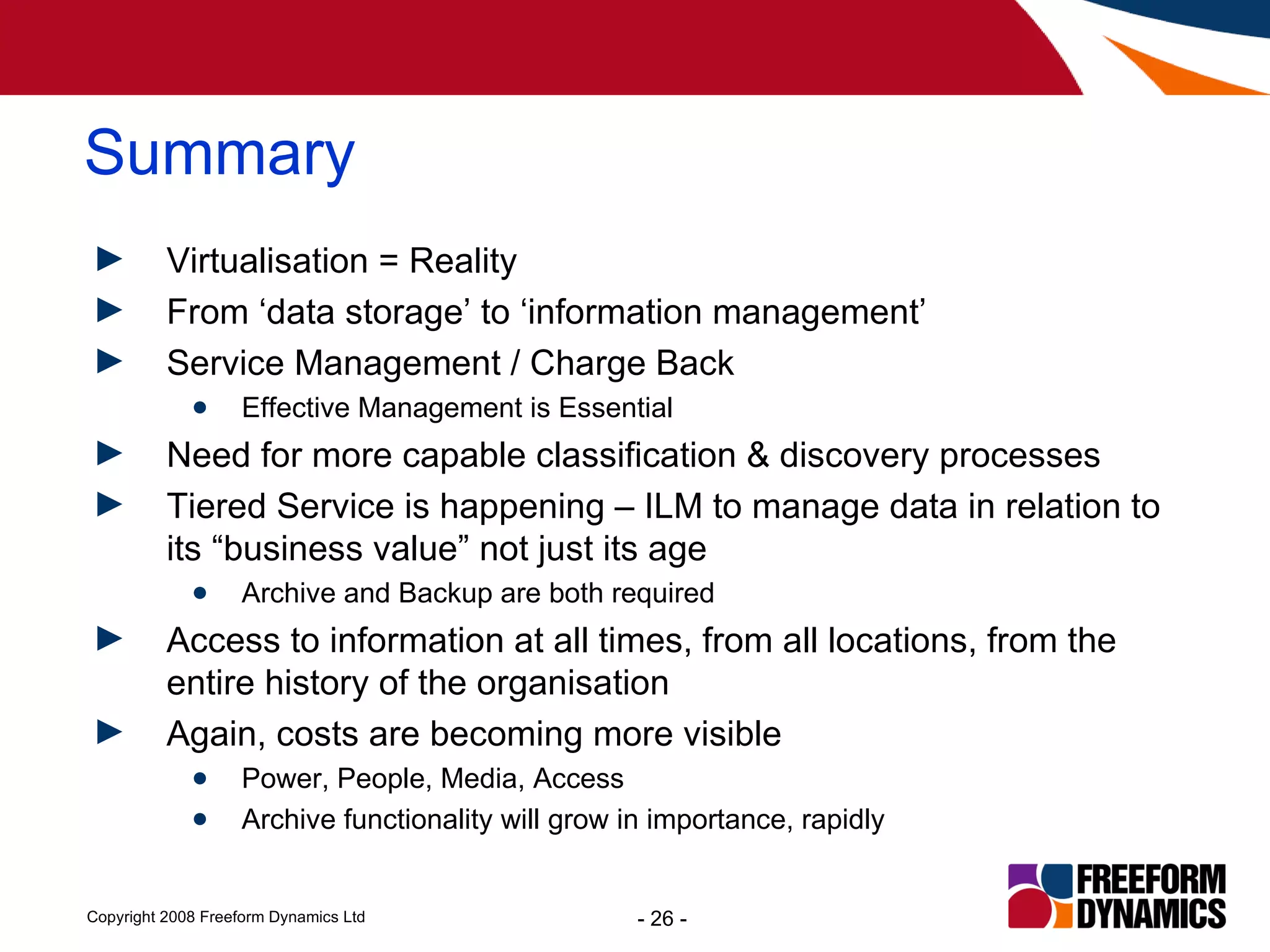 Virtualisation = Reality From ‘data storage’ to ‘information management’ Service Management / Charge Back  Effective Management is Essential Need for more capable classification & discovery processes Tiered Service is happening – ILM to manage data in relation to its “business value” not just its age Archive and Backup are both required Access to information at all times, from all locations, from the entire history of the organisation Again, costs are becoming more visible Power, People, Media, Access Archive functionality will grow in importance, rapidly Summary 