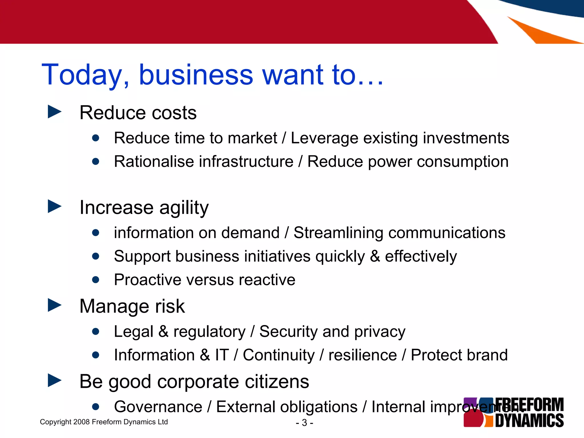 Today, business want to… Reduce costs Reduce time to market / Leverage existing investments Rationalise infrastructure / Reduce power consumption  Increase agility information on demand / Streamlining communications Support business initiatives quickly & effectively Proactive versus reactive Manage risk Legal & regulatory / Security and privacy Information & IT / Continuity / resilience / Protect brand Be good corporate citizens Governance / External obligations / Internal improvement 