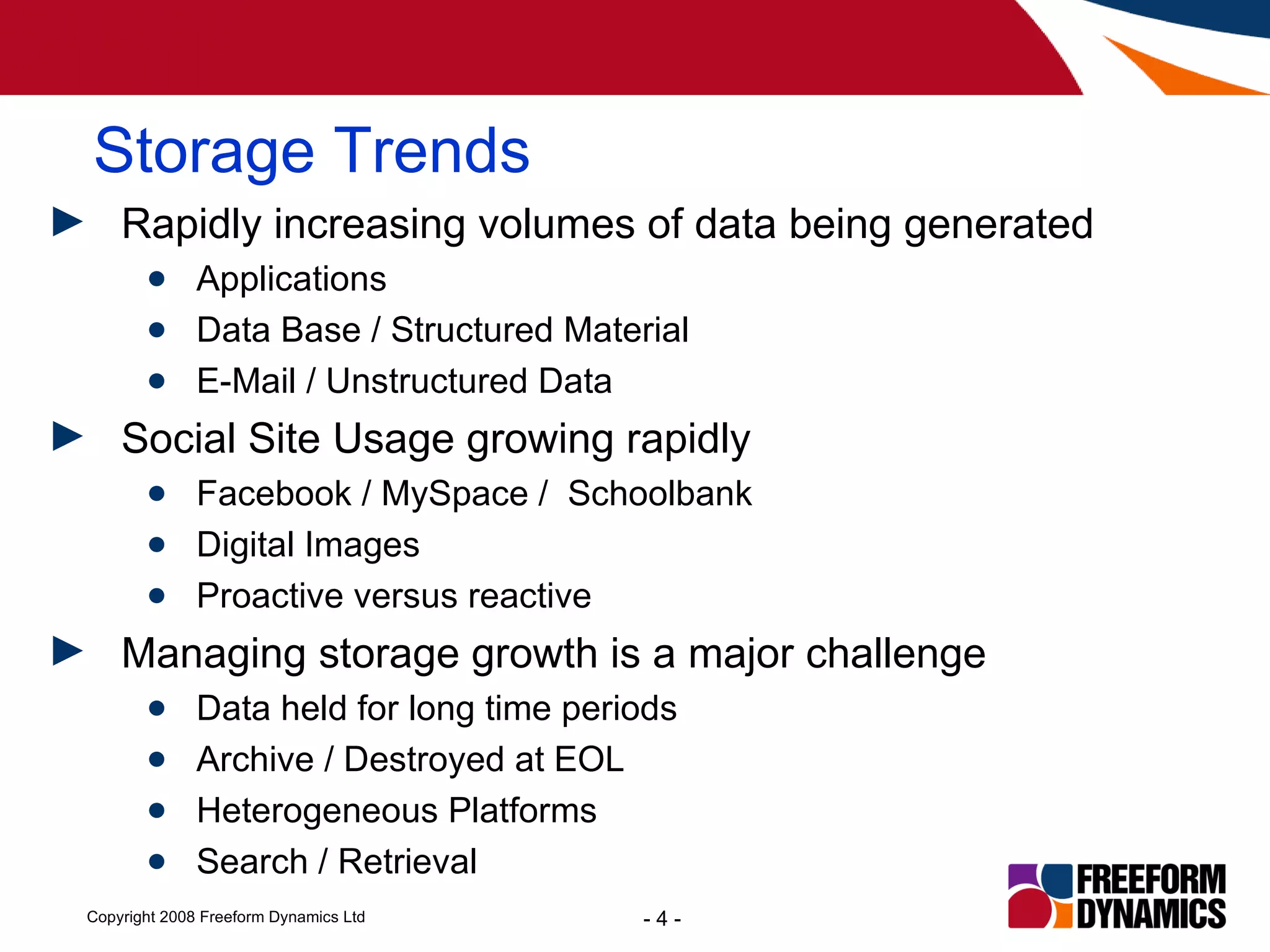 Storage Trends Rapidly increasing volumes of data being generated Applications  Data Base / Structured Material E-Mail / Unstructured Data Social Site Usage growing rapidly Facebook / MySpace /  Schoolbank Digital Images Proactive versus reactive Managing storage growth is a major challenge Data held for long time periods  Archive / Destroyed at EOL  Heterogeneous Platforms Search / Retrieval 