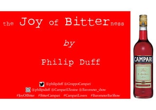 the Joy of Bitterness
by
Philip Duff
@philipduff @GruppoCampari
@philipsduff @CampariUkraine @Barometer_show
#JoyOfBitter #BitterCampari #CampariLovers #BarometerBarShow
 