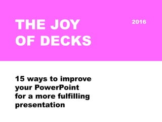 THE JOY
OF DECKS
15 ways to improve
your PowerPoint
for a more fulfilling
presentation
2016
 
