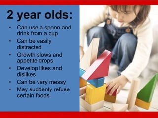 2 year olds:
• Can use a spoon and
drink from a cup
• Can be easily
distracted
• Growth slows and
appetite drops
• Develop likes and
dislikes
• Can be very messy
• May suddenly refuse
certain foods
 