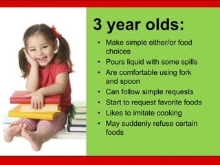 • Make simple either/or food
choices
• Pours liquid with some spills
• Are comfortable using fork
and spoon
• Can follow simple requests
• Start to request favorite foods
• Likes to imitate cooking
• May suddenly refuse certain
foods
3 year olds:
 