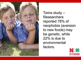 Picky eaters –
born or made? Twins study –
Researchers
reported 78% of
neophobia (aversion
to new foods) may
be genetic, while
22% is due to
environmental
factors.
 