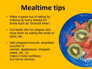 • Make a game out of eating by
making up funny names for
foods such as “broccoli trees”.
• Cut foods into fun shapes and
have them try eating the smile or
stars, etc.
• Add chopped broccoli, shredded
zucchini or
carrots, applesauce, chopped
pears, etc., to
make it more nutritious
but not so obvious.
Mealtime tips
 