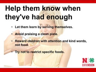 Help them know when
they've had enough
• Let them learn by serving themselves.
• Avoid praising a clean plate.
• Reward children with attention and kind words,
not food.
• Try not to restrict specific foods.
 