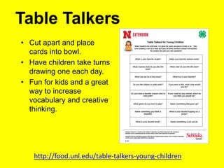 Table Talkers
• Cut apart and place
cards into bowl.
• Have children take turns
drawing one each day.
• Fun for kids and a great
way to increase
vocabulary and creative
thinking.
http://food.unl.edu/table-talkers-young-children
 
