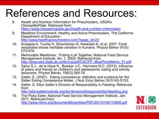 References and Resources:
8. Health and Nutrition Information for Preschoolers, USDA’s
ChooseMyPlate: Retrieved from:
https://www.choosemyplate.gov/health-and-nutrition-information
9. Mealtime Environment, Healthy and Active Preschoolers. The California
Department of Education.
http://www.healthypreschoolers.com/?page_id=23
10. Knaapila A, Tuorila H, Silventoinen K, Keskitalo K, et al. 2007. Food
neophobia shows heritable variation in humans. Physiol Behav 91(5):
573-578.
11. Memorable Mealtimes: Putting it all Together, National Food Service
Management Institute, No. 1, 2009. Retrieved from:
http://www.eed.state.ak.us/tls/cnp/pdf/CACFP_MealTimeMemo_01.pdf
12. Salvy S.J., de la Haye K., Bowker J.C., Hermans R.C. (2012). Influence
of peers and friends on children's and adolescents' eating and activity
behaviors. Physiol Behav. 106(3):369-78.
13. Satter, E. (2007). Eating competence: definition and evidence for the
Satter Eating Competence Model. J Nutr Educ Behav;39:S142-S153.
14. Satter, E. Ellyn Satter’s Division of Responsibility in Feeding. Retrieved
from
http://ellynsatterinstitute.org/dor/divisionofresponsibilityinfeeding.php
15. The Picky Eater, National Food Service Management Institute, Jan.
2011. Retrieved from:
http://www.nfsmi.org/documentlibraryfiles/PDF/20110106110856.pdf
 