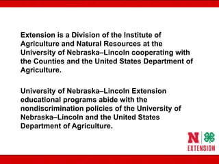 Extension is a Division of the Institute of
Agriculture and Natural Resources at the
University of Nebraska–Lincoln cooperating with
the Counties and the United States Department of
Agriculture.
University of Nebraska–Lincoln Extension
educational programs abide with the
nondiscrimination policies of the University of
Nebraska–Lincoln and the United States
Department of Agriculture.
 