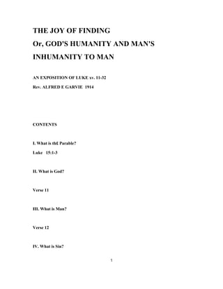 THE JOY OF FINDING
Or, GOD'S HUMANITY AND MAN'S
INHUMANITY TO MAN
AN EXPOSITION OF LUKE xv. 11-32
Rev. ALFRED E GARVIE 1914
CONTENTS
I. What is th£ Parable?
Luke 15:1-3
II. What is God?
Verse 11
III. What is Man?
Verse 12
IV. What is Sin?
1
 