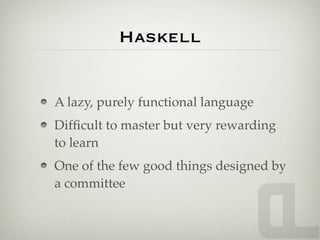 Haskell


A lazy, purely functional language
Difﬁcult to master but very rewarding
to learn
One of the few good things designed by
a committee
 