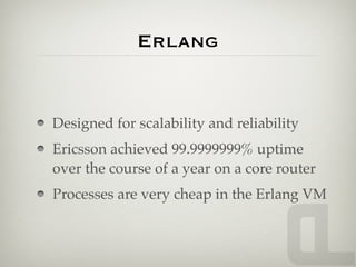 Erlang


Designed for scalability and reliability
Ericsson achieved 99.9999999% uptime
over the course of a year on a core router
Processes are very cheap in the Erlang VM
 