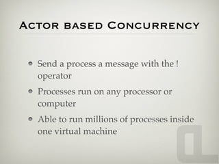 Actor based Concurrency

  Send a process a message with the !
  operator
  Processes run on any processor or
  computer
  Able to run millions of processes inside
  one virtual machine
 
