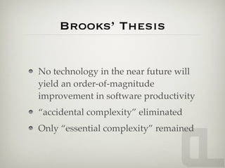 Brooks’ Thesis


No technology in the near future will
yield an order-of-magnitude
improvement in software productivity
“accidental complexity” eliminated
Only “essential complexity” remained
 