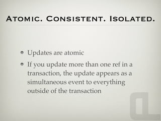 Atomic. Consistent. Isolated.


    Updates are atomic
    If you update more than one ref in a
    transaction, the update appears as a
    simultaneous event to everything
    outside of the transaction
 
