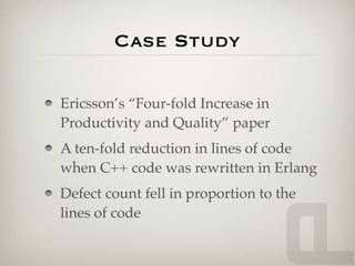 Case Study

Ericsson’s “Four-fold Increase in
Productivity and Quality” paper
A ten-fold reduction in lines of code
when C++ code was rewritten in Erlang
Defect count fell in proportion to the
lines of code
 