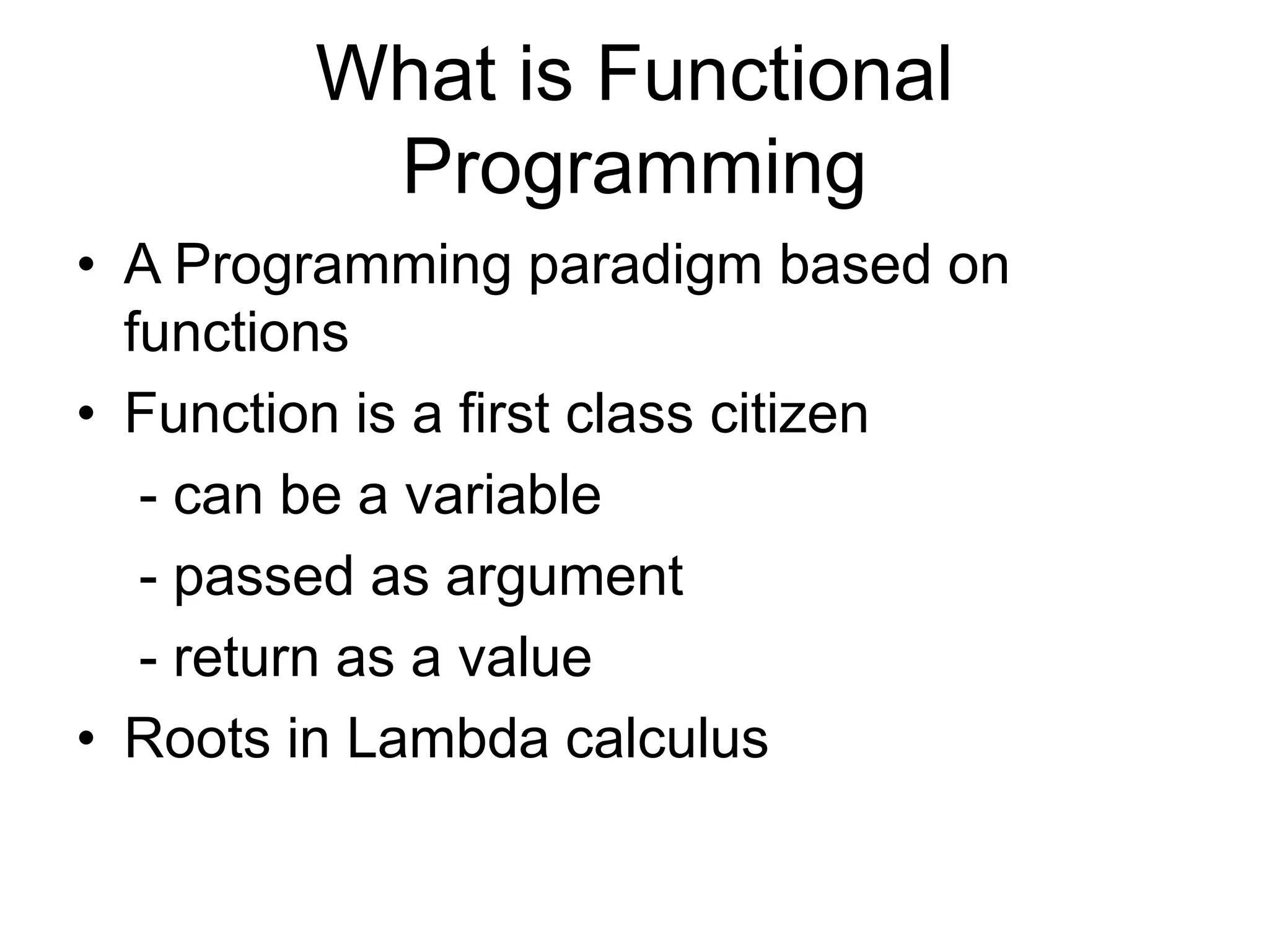 What is Functional
Programming
• A Programming paradigm based on
functions
• Function is a first class citizen
- can be a variable
- passed as argument
- return as a value
• Roots in Lambda calculus
 