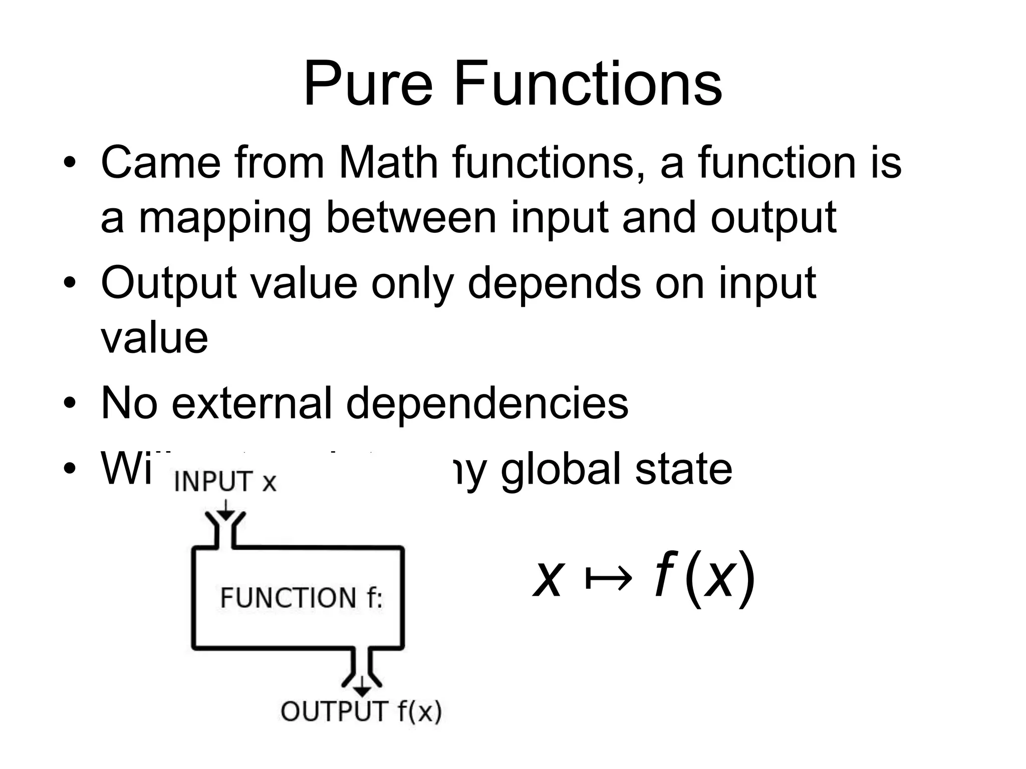 Pure Functions
• Came from Math functions, a function is
a mapping between input and output
• Output value only depends on input
value
• No external dependencies
• Will not update any global state
x ↦ f (x)
 