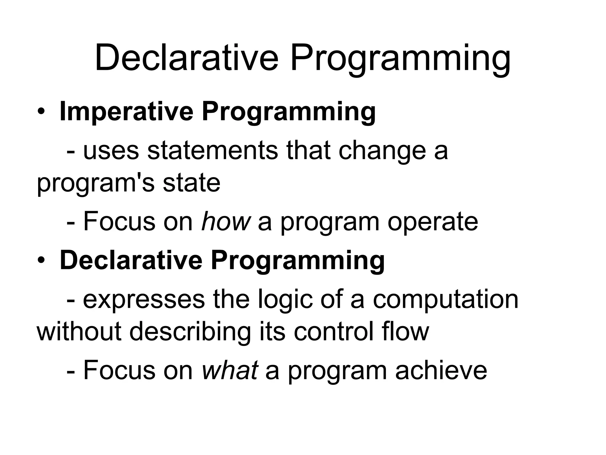 Declarative Programming
• Imperative Programming
- uses statements that change a
program's state
- Focus on how a program operate
• Declarative Programming
- expresses the logic of a computation
without describing its control flow
- Focus on what a program achieve
 