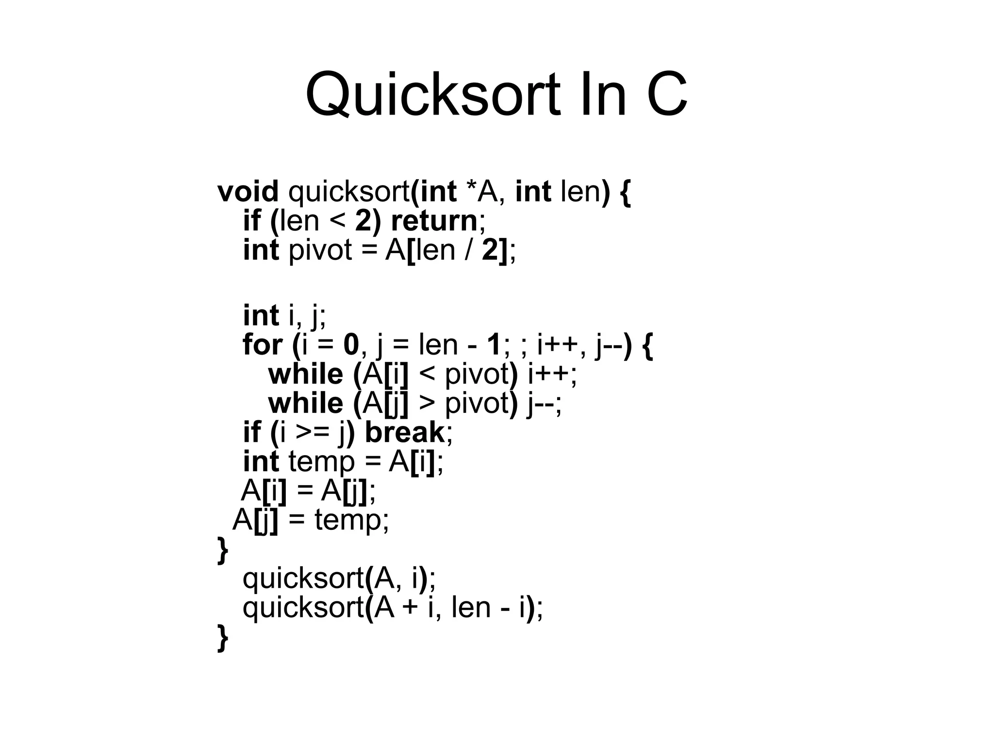 Quicksort In C
void quicksort(int *A, int len) {
if (len < 2) return;
int pivot = A[len / 2];
int i, j;
for (i = 0, j = len - 1; ; i++, j--) {
while (A[i] < pivot) i++;
while (A[j] > pivot) j--;
if (i >= j) break;
int temp = A[i];
A[i] = A[j];
A[j] = temp;
}
quicksort(A, i);
quicksort(A + i, len - i);
}
 