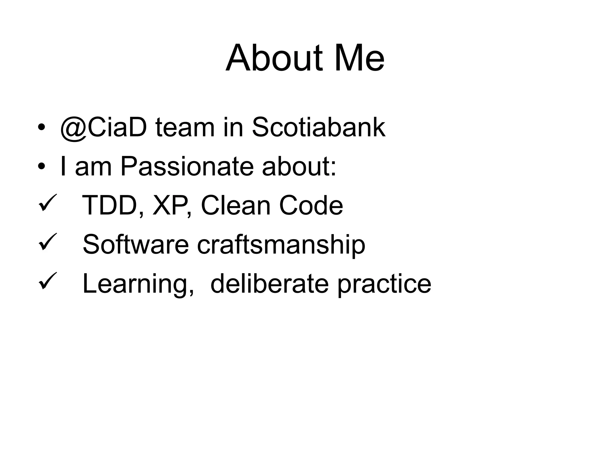 About Me
• @CiaD team in Scotiabank
• I am Passionate about:
 TDD, XP, Clean Code
 Software craftsmanship
 Learning, deliberate practice
 
