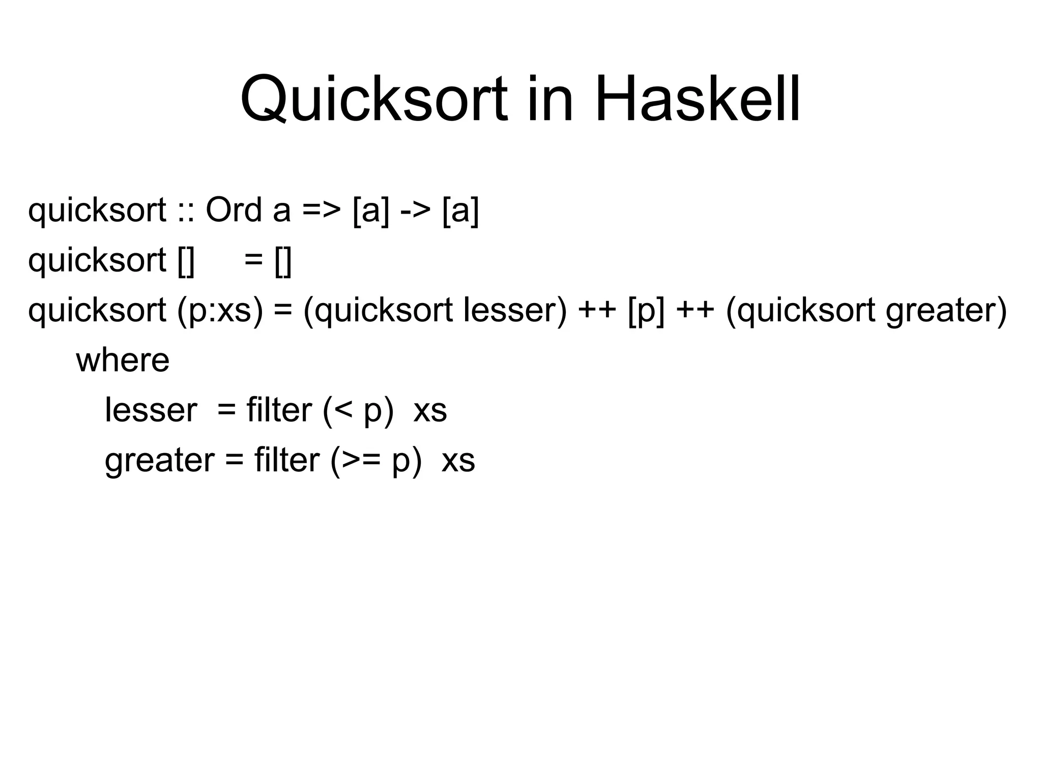 Quicksort in Haskell
quicksort :: Ord a => [a] -> [a]
quicksort [] = []
quicksort (p:xs) = (quicksort lesser) ++ [p] ++ (quicksort greater)
where
lesser = filter (< p) xs
greater = filter (>= p) xs
 