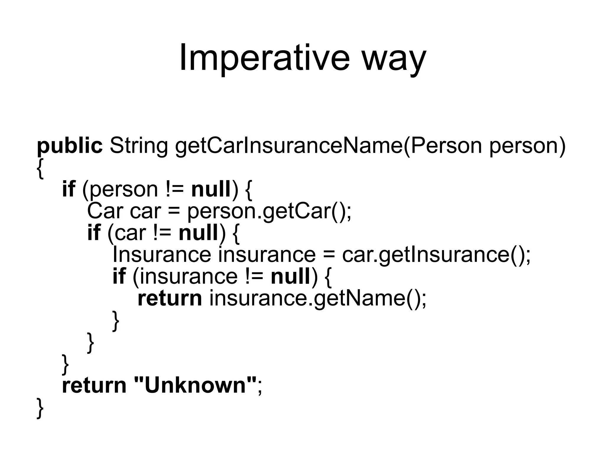 Imperative way
public String getCarInsuranceName(Person person)
{
if (person != null) {
Car car = person.getCar();
if (car != null) {
Insurance insurance = car.getInsurance();
if (insurance != null) {
return insurance.getName();
}
}
}
return "Unknown";
}
 