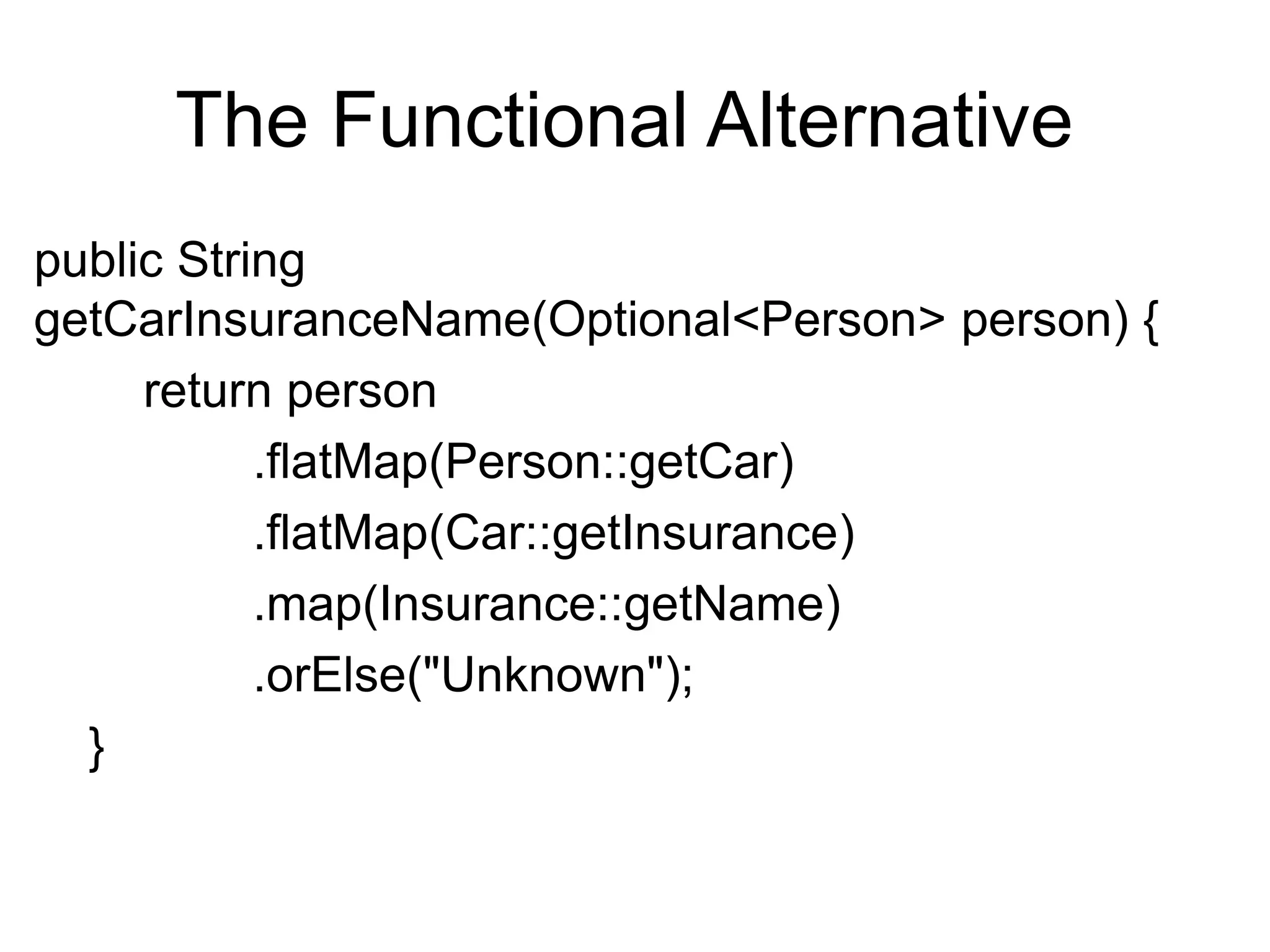 The Functional Alternative
public String
getCarInsuranceName(Optional<Person> person) {
return person
.flatMap(Person::getCar)
.flatMap(Car::getInsurance)
.map(Insurance::getName)
.orElse("Unknown");
}
 