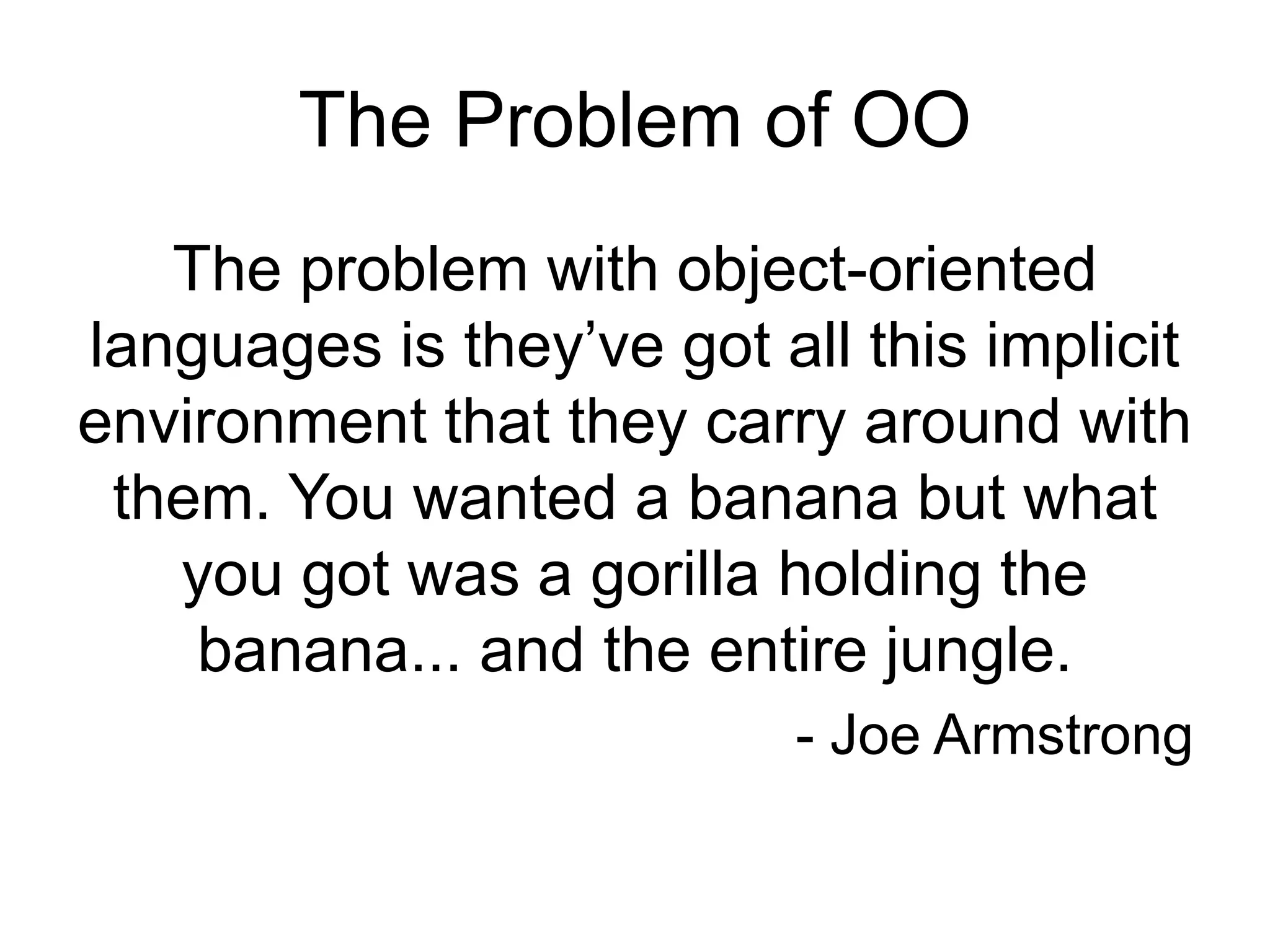 The Problem of OO
The problem with object-oriented
languages is they’ve got all this implicit
environment that they carry around with
them. You wanted a banana but what
you got was a gorilla holding the
banana... and the entire jungle.
- Joe Armstrong
 